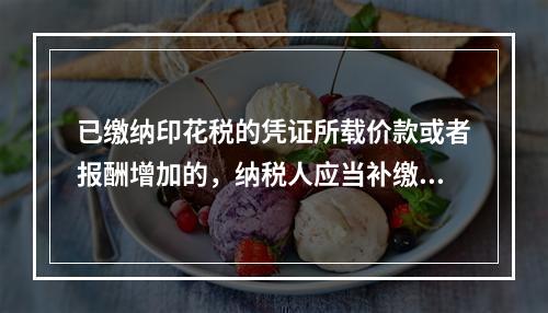 已缴纳印花税的凭证所载价款或者报酬增加的，纳税人应当补缴印花