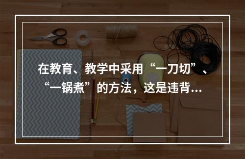 在教育、教学中采用“一刀切”、“一锅煮”的方法，这是违背了人