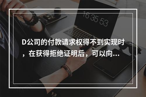 D公司的付款请求权得不到实现时，在获得拒绝证明后，可以向本案