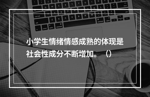 小学生情绪情感成熟的体现是社会性成分不断增加。（）