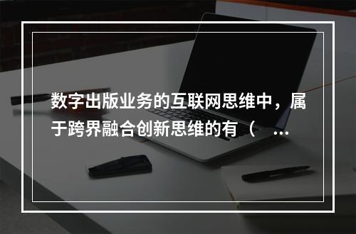 数字出版业务的互联网思维中，属于跨界融合创新思维的有（　　