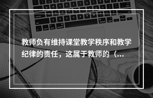 教师负有维持课堂教学秩序和教学纪律的责任，这属于教师的（）角