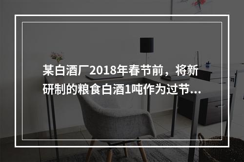 某白酒厂2018年春节前，将新研制的粮食白酒1吨作为过节福利