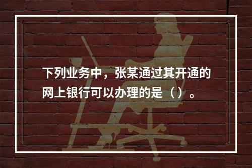 下列业务中，张某通过其开通的网上银行可以办理的是（ ）。