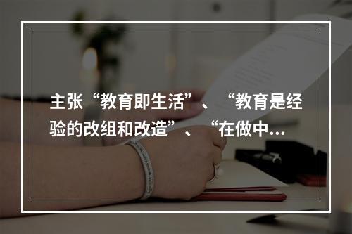 主张“教育即生活”、“教育是经验的改组和改造”、“在做中学”