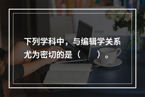 下列学科中，与编辑学关系尤为密切的是（　　）。