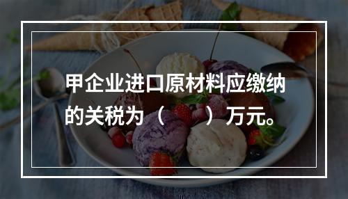 甲企业进口原材料应缴纳的关税为（　　）万元。