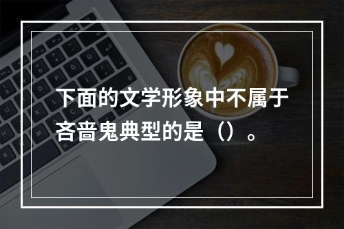 下面的文学形象中不属于吝啬鬼典型的是（）。