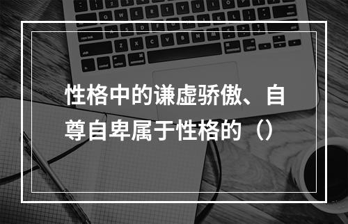 性格中的谦虚骄傲、自尊自卑属于性格的（）