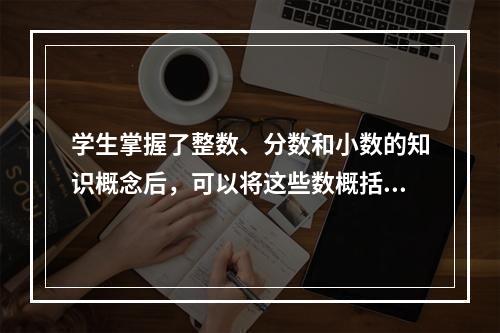 学生掌握了整数、分数和小数的知识概念后，可以将这些数概括为有