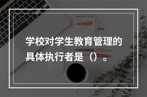 学校对学生教育管理的具体执行者是（）。