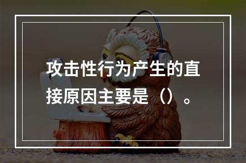 攻击性行为产生的直接原因主要是（）。