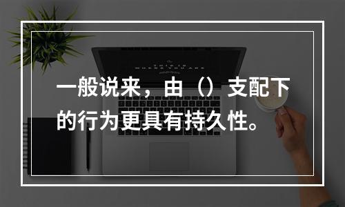 一般说来，由（）支配下的行为更具有持久性。