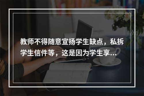 教师不得随意宣扬学生缺点，私拆学生信件等，这是因为学生享有（