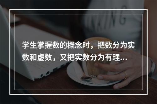 学生掌握数的概念时，把数分为实数和虚数，又把实数分为有理数和