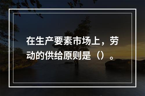 在生产要素市场上，劳动的供给原则是（）。