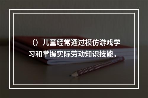 （）儿童经常通过模仿游戏学习和掌握实际劳动知识技能。