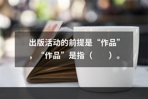 出版活动的前提是“作品”，“作品”是指（　　）。