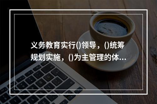 义务教育实行()领导，()统筹规划实施，()为主管理的体制。