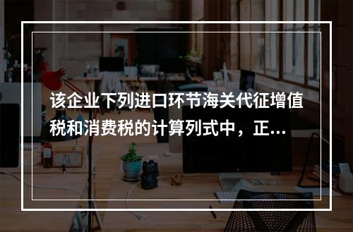 该企业下列进口环节海关代征增值税和消费税的计算列式中，正确的