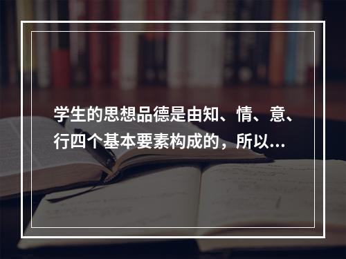 学生的思想品德是由知、情、意、行四个基本要素构成的，所以在德