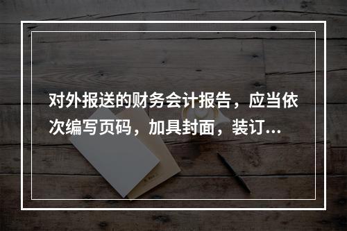 对外报送的财务会计报告，应当依次编写页码，加具封面，装订成册