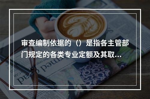 审查编制依据的（）是指各主管部门规定的各类专业定额及其取费标