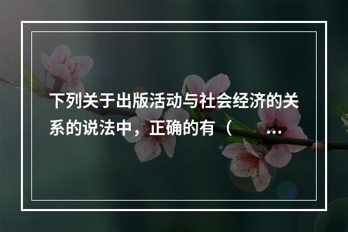 下列关于出版活动与社会经济的关系的说法中，正确的有（　　）