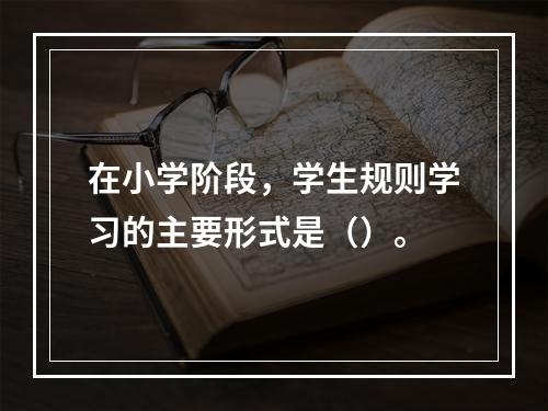 在小学阶段，学生规则学习的主要形式是（）。