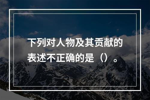 下列对人物及其贡献的表述不正确的是（）。