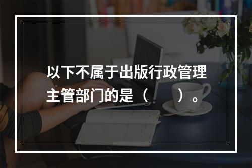 以下不属于出版行政管理主管部门的是（　　）。