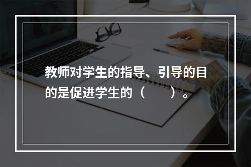 教师对学生的指导、引导的目的是促进学生的（　　）。