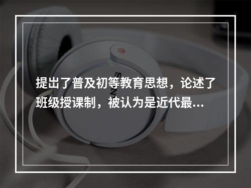 提岀了普及初等教育思想，论述了班级授课制，被认为是近代最早的