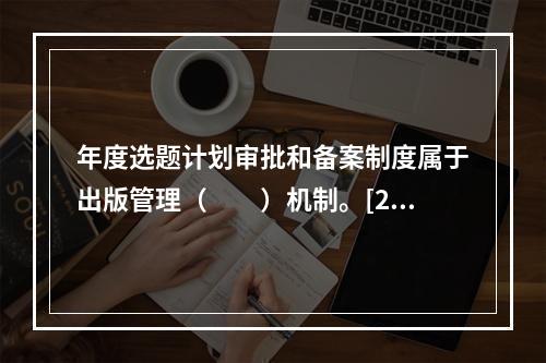 年度选题计划审批和备案制度属于出版管理（　　）机制。[20