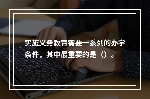 实施义务教育需要一系列的办学条件，其中最重要的是（）。