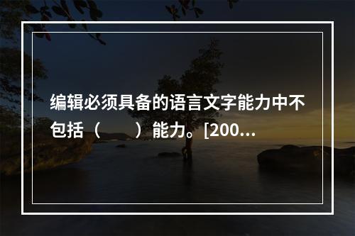 编辑必须具备的语言文字能力中不包括（　　）能力。[2009