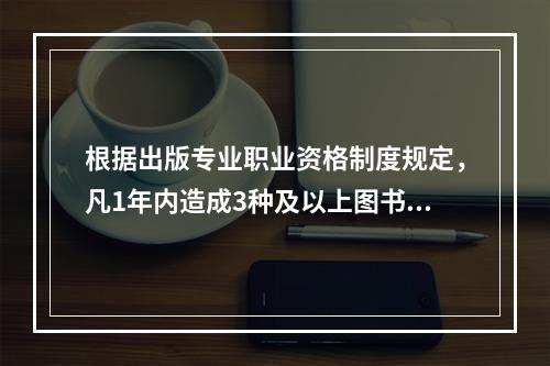 根据出版专业职业资格制度规定，凡1年内造成3种及以上图书不