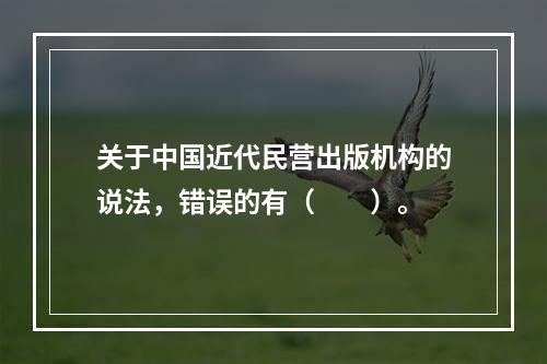 关于中国近代民营出版机构的说法，错误的有（　　）。