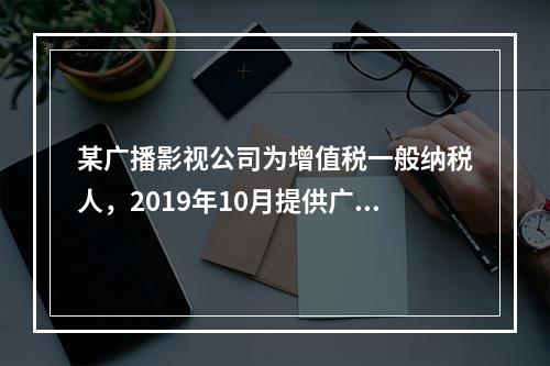 某广播影视公司为增值税一般纳税人，2019年10月提供广告设