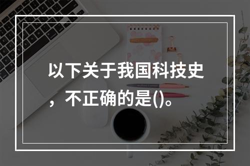 以下关于我国科技史，不正确的是()。