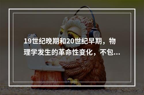 19世纪晚期和20世纪早期，物理学发生的革命性变化，不包括(