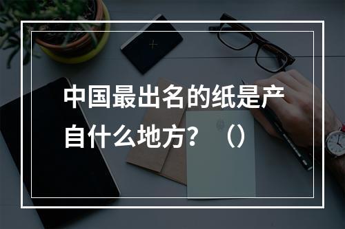 中国最出名的纸是产自什么地方？（）