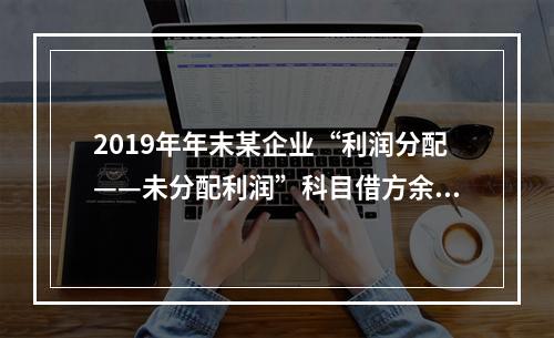 2019年年末某企业“利润分配——未分配利润”科目借方余额2