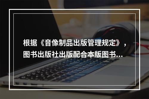 根据《音像制品出版管理规定》，图书出版社出版配合本版图书的