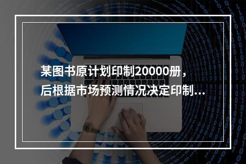 某图书原计划印制20000册，后根据市场预测情况决定印制1