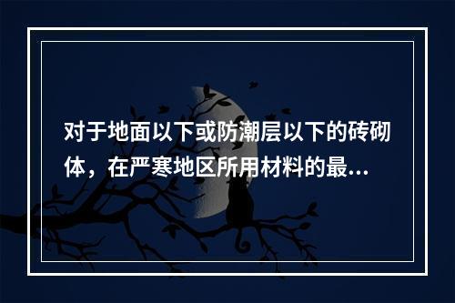 对于地面以下或防潮层以下的砖砌体，在严寒地区所用材料的最低