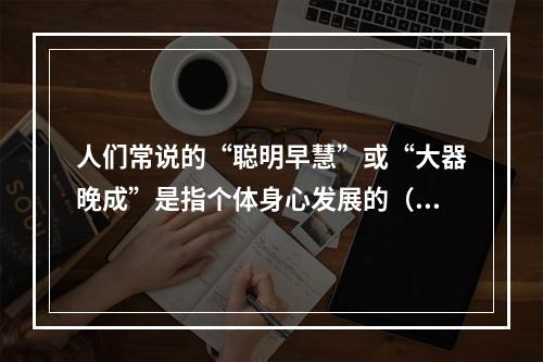 人们常说的“聪明早慧”或“大器晚成”是指个体身心发展的（　　