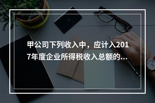 甲公司下列收入中，应计入2017年度企业所得税收入总额的是（