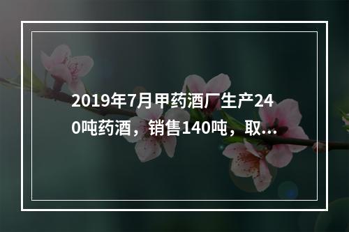 2019年7月甲药酒厂生产240吨药酒，销售140吨，取得不