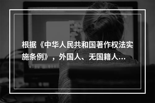 根据《中华人民共和国著作权法实施条例》，外国人、无国籍人的